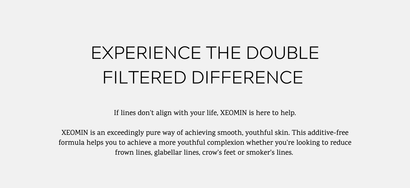 Experience the double filtered difference. XEOMIN is a pure way of achieving smooth, youthful skin. This additive-free formula helps you to achieve a more youthful complexion.