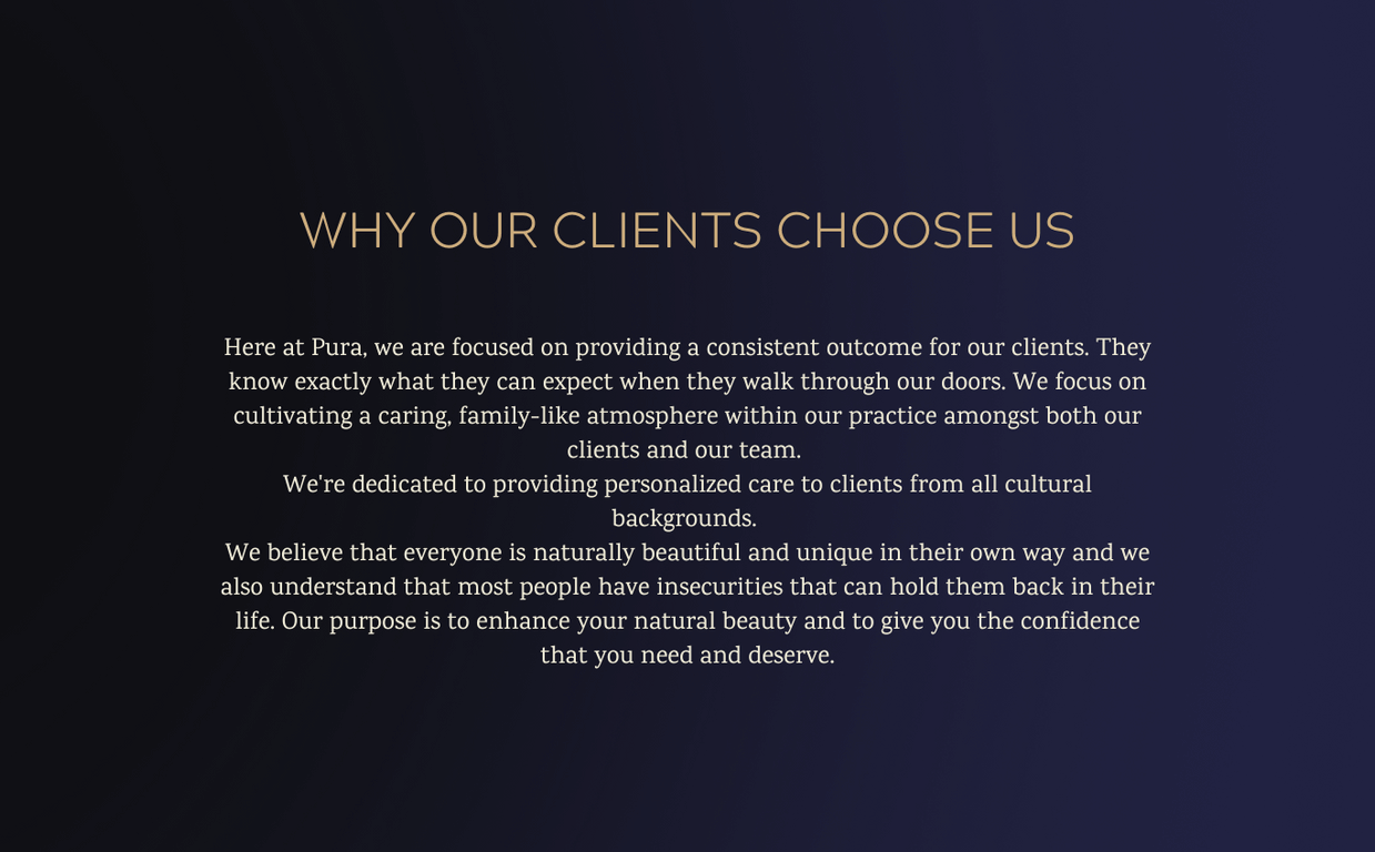 Why our clients choose us. We are focused on providing a consistent outcome for our clients. We're dedicated to providing personalized care to clients from all cultural backgrounds. Our purpose is to enhance your natural beauty and to give you the confidence you deserve.